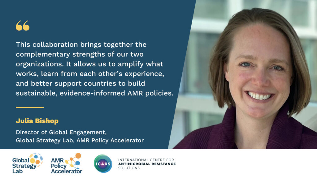 Quote card with a photograph of Julia Bishop, Director of Global Engagement, Global Strategy Lab, AMR Policy Accelerator It reads: "This collaboration brings together the complementary strengths of our two organizations. It allows us to amplify what works, learn from each other’s experience, and better support countries to build sustainable, evidence-informed AMR policies.”